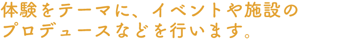 体験をテーマに、イベントや施設のプロデュースなどを行います。